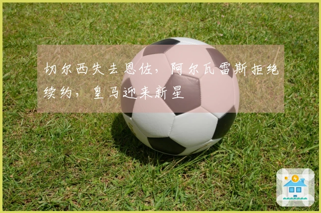 切尔西失去恩佐，阿尔瓦雷斯拒绝续约，皇马迎来新星