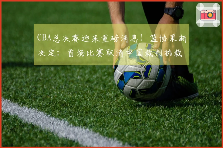 CBA总决赛迎来重磅消息！篮协果断决定：首场比赛取消中国裁判执裁