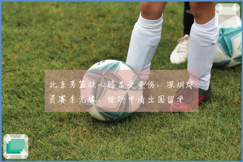北京男篮核心膝盖受重伤，深圳球员赛季无缘，徐昕申请出国留学