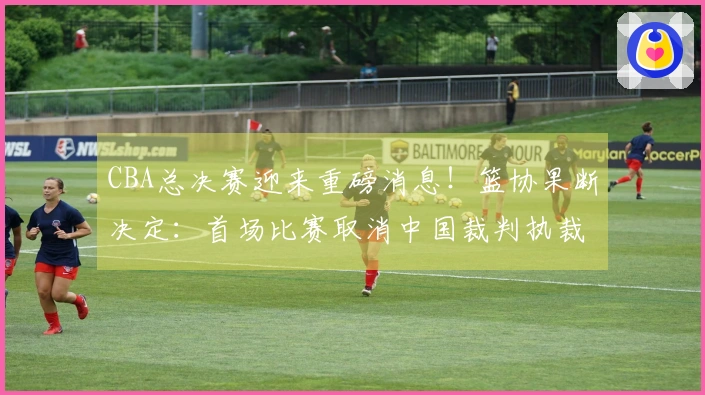 CBA总决赛迎来重磅消息！篮协果断决定：首场比赛取消中国裁判执裁