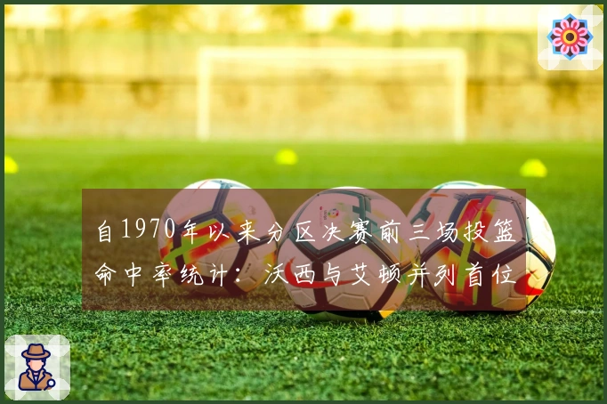 自1970年以来分区决赛前三场投篮命中率统计：沃西与艾顿并列首位，大桥居第三