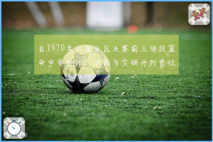 自1970年以来分区决赛前三场投篮命中率统计：沃西与艾顿并列首位，大桥居第三