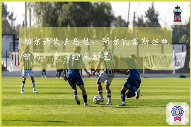 切尔西失去恩佐，阿尔瓦雷斯拒绝续约，皇马迎来新星